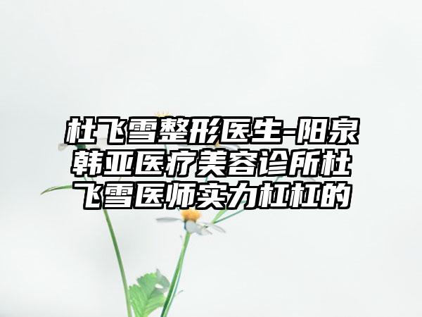 杜飞雪整形医生-阳泉韩亚医疗美容诊所杜飞雪医师实力杠杠的