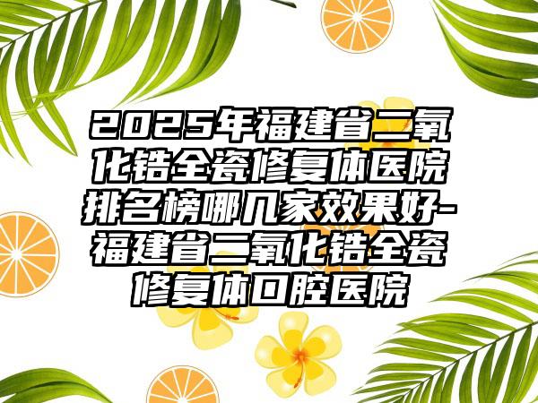 2025年福建省二氧化锆全瓷修复体医院排名榜哪几家效果好-福建省二氧化锆全瓷修复体口腔医院