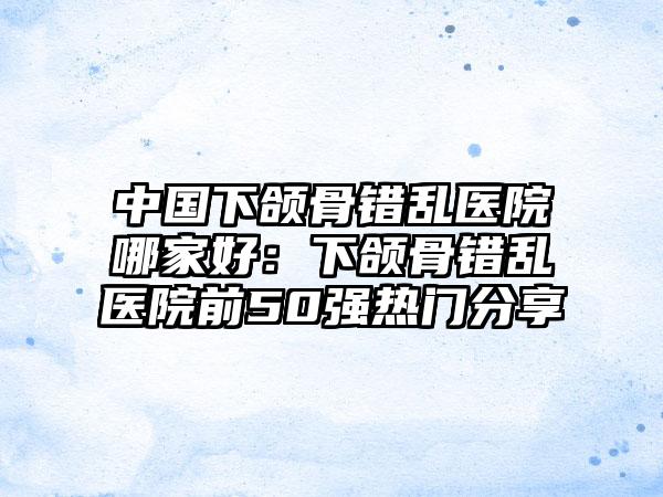 中国下颌骨错乱医院哪家好：下颌骨错乱医院前50强热门分享