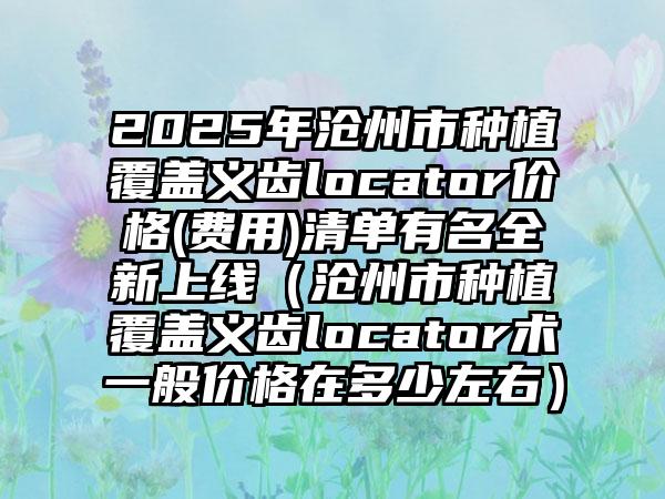 2025年沧州市种植覆盖义齿locator价格(费用)清单有名全新上线（沧州市种植覆盖义齿locator术一般价格在多少左右）