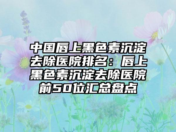 中国唇上黑色素沉淀去除医院排名：唇上黑色素沉淀去除医院前50位汇总盘点