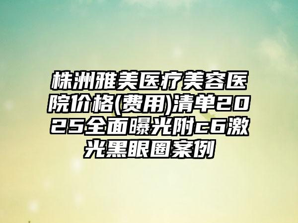 株洲雅美医疗美容医院价格(费用)清单2025全面曝光附c6激光黑眼圈案例