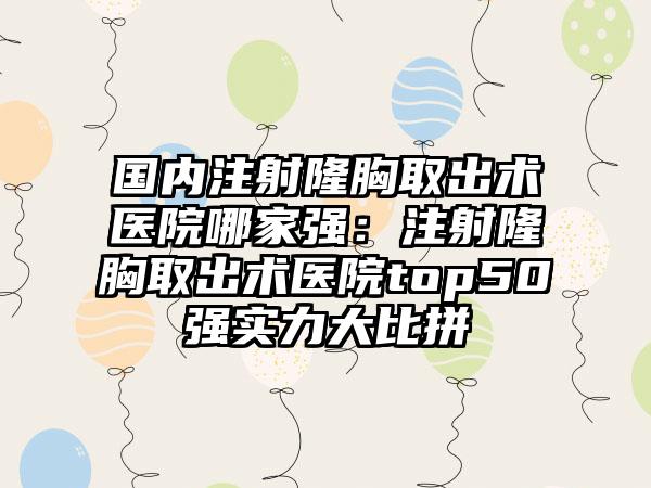 国内注射隆胸取出术医院哪家强：注射隆胸取出术医院top50强实力大比拼