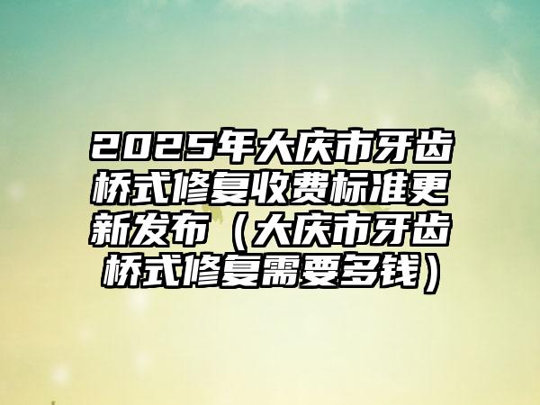 2025年大庆市牙齿桥式修复收费标准更新发布（大庆市牙齿桥式修复需要多钱）