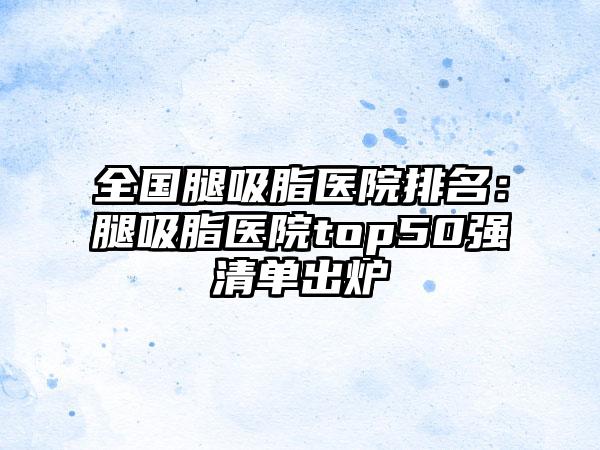 全国腿吸脂医院排名：腿吸脂医院top50强清单出炉