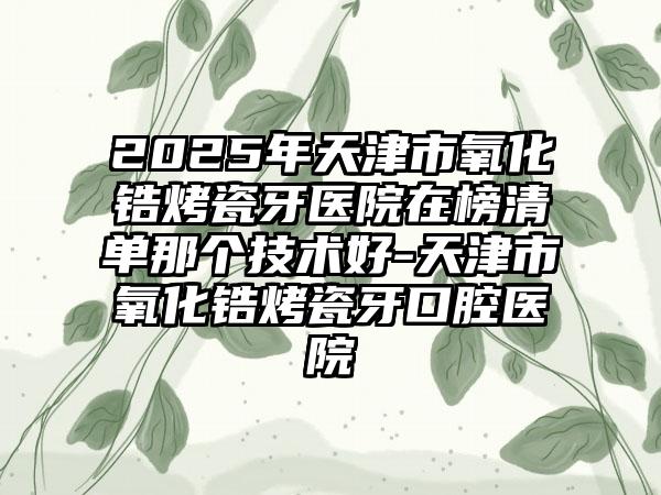 2025年天津市氧化锆烤瓷牙医院在榜清单那个技术好-天津市氧化锆烤瓷牙口腔医院