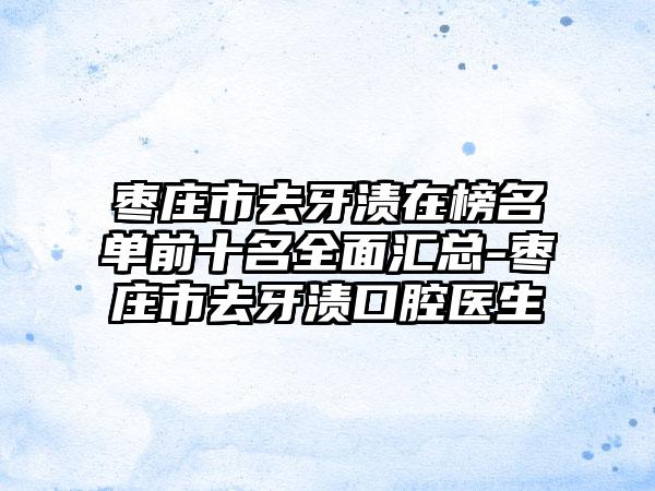 枣庄市去牙渍在榜名单前十名全面汇总-枣庄市去牙渍口腔医生