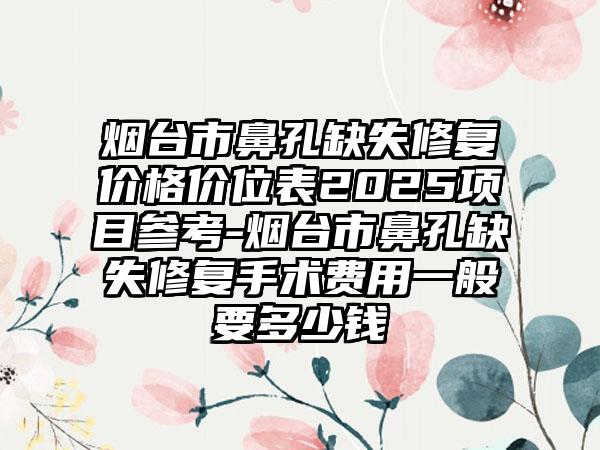 烟台市鼻孔缺失修复价格价位表2025项目参考-烟台市鼻孔缺失修复手术费用一般要多少钱