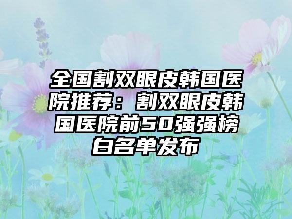 全国割双眼皮韩国医院推荐：割双眼皮韩国医院前50强强榜白名单发布