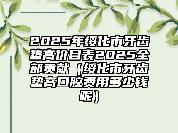 2025年绥化市牙齿垫高价目表2025全部贡献（绥化市牙齿垫高口腔费用多少钱呢）