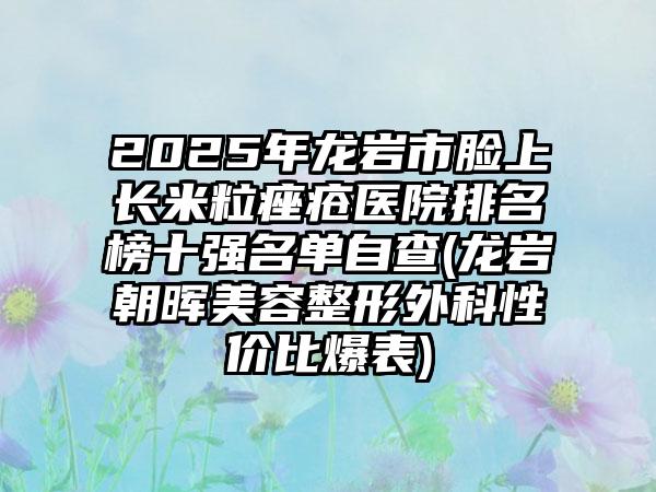 2025年龙岩市脸上长米粒痤疮医院排名榜十强名单自查(龙岩朝晖美容整形外科性价比爆表)