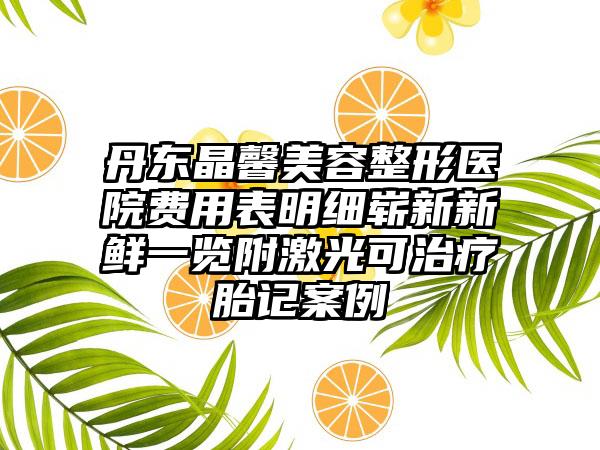 丹东晶馨美容整形医院费用表明细崭新新鲜一览附激光可治疗胎记案例