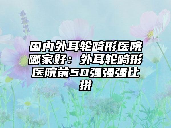 国内外耳轮畸形医院哪家好：外耳轮畸形医院前50强强强比拼