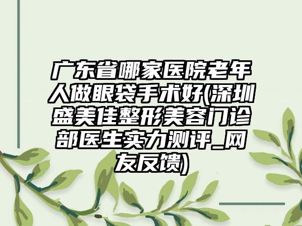 广东省哪家医院老年人做眼袋手术好(深圳盛美佳整形美容门诊部医生实力测评_网友反馈)