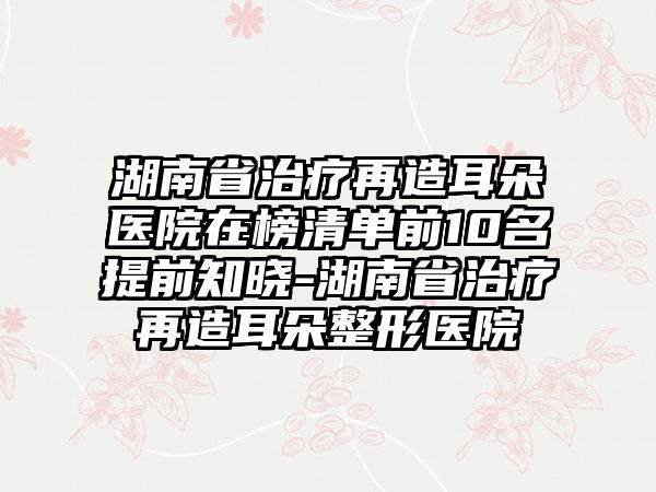 湖南省治疗再造耳朵医院在榜清单前10名提前知晓-湖南省治疗再造耳朵整形医院