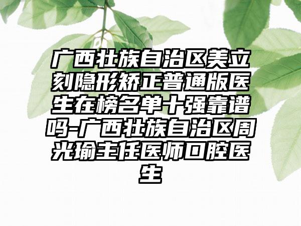 广西壮族自治区美立刻隐形矫正普通版医生在榜名单十强靠谱吗-广西壮族自治区周光瑜主任医师口腔医生