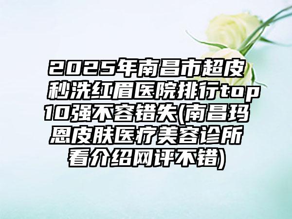 2025年南昌市超皮秒洗红眉医院排行top10强不容错失(南昌玛恩皮肤医疗美容诊所看介绍网评不错)