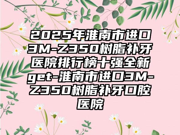 2025年淮南市进口3M-Z350树脂补牙医院排行榜十强全新get-淮南市进口3M-Z350树脂补牙口腔医院