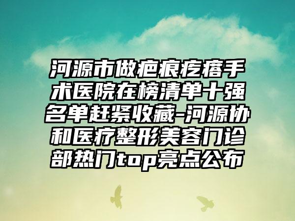 河源市做疤痕疙瘩手术医院在榜清单十强名单赶紧收藏-河源协和医疗整形美容门诊部热门top亮点公布