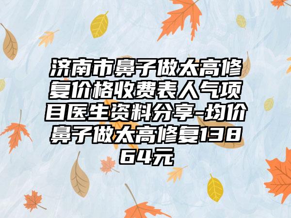 济南市鼻子做太高修复价格收费表人气项目医生资料分享-均价鼻子做太高修复13864元