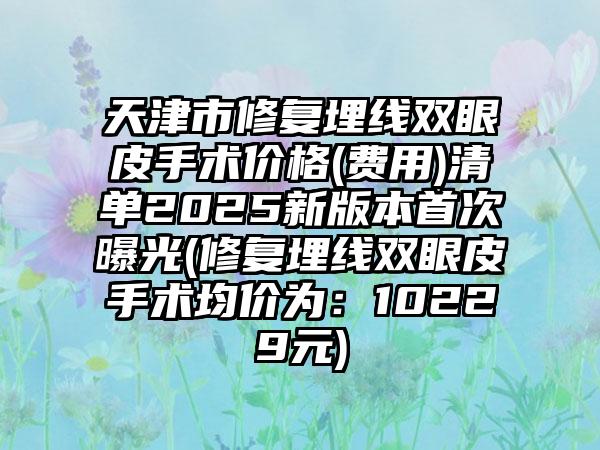 天津市修复埋线双眼皮手术价格(费用)清单2025新版本首次曝光(修复埋线双眼皮手术均价为：10229元)