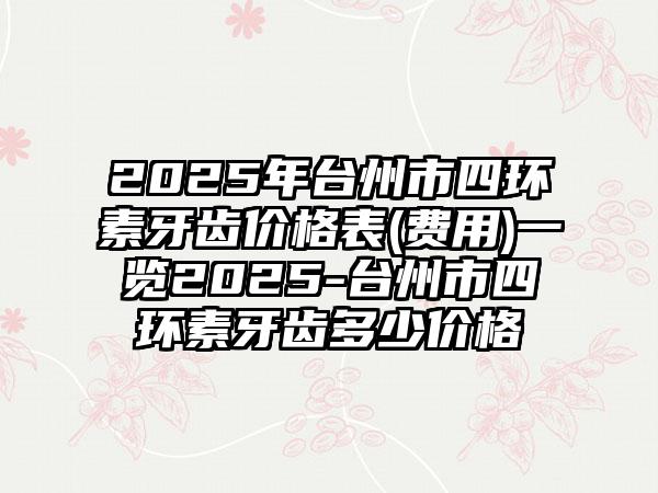 2025年台州市四环素牙齿价格表(费用)一览2025-台州市四环素牙齿多少价格