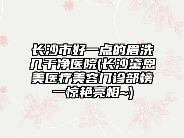 长沙市好一点的眉洗几干净医院(长沙黛恩美医疗美容门诊部榜一惊艳亮相~)