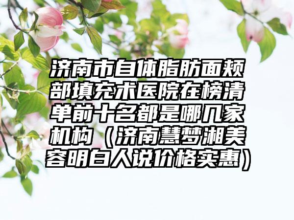 济南市自体脂肪面颊部填充术医院在榜清单前十名都是哪几家机构（济南慧梦湘美容明白人说价格实惠）