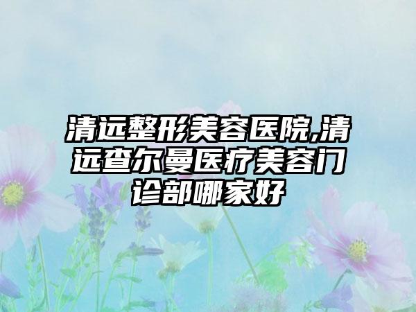 清远整形美容医院,清远查尔曼医疗美容门诊部哪家好