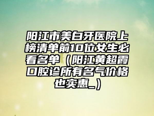 阳江市美白牙医院上榜清单前10位女生必看名单（阳江黄超霞口腔诊所有名气价格也实惠_）