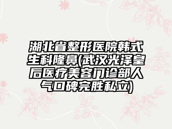 湖北省整形医院韩式生科隆鼻(武汉光泽皇后医疗美容门诊部人气口碑完胜私立)