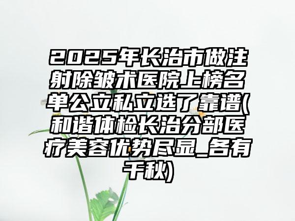 2025年长治市做注射除皱术医院上榜名单公立私立选了靠谱(和谐体检长治分部医疗美容优势尽显_各有千秋)