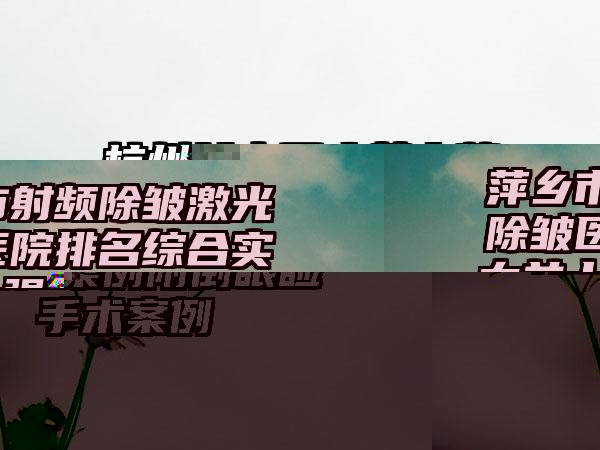 萍乡市射频除皱激光除皱医院排名综合实力前十强名气大-萍乡市射频除皱激光除皱整形医院