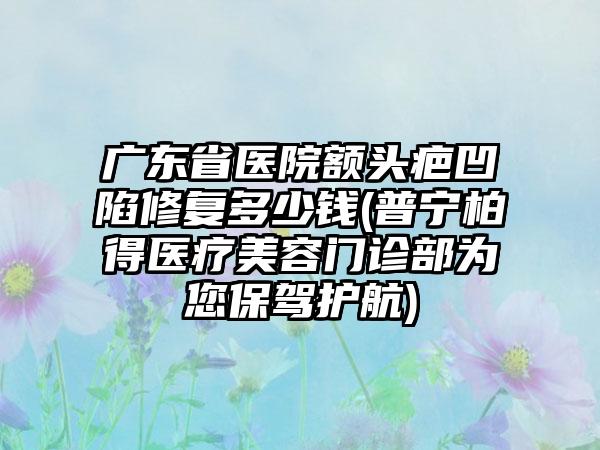 广东省医院额头疤凹陷修复多少钱(普宁柏得医疗美容门诊部为您保驾护航)