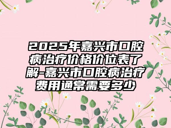 2025年嘉兴市口腔病治疗价格价位表了解-嘉兴市口腔病治疗费用通常需要多少