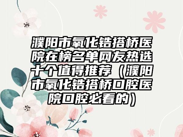 濮阳市氧化锆搭桥医院在榜名单网友热选十个值得推荐（濮阳市氧化锆搭桥口腔医院口腔必看的）