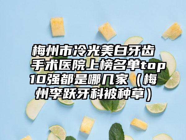 梅州市冷光美白牙齿手术医院上榜名单top10强都是哪几家（梅州李跃牙科被种草）