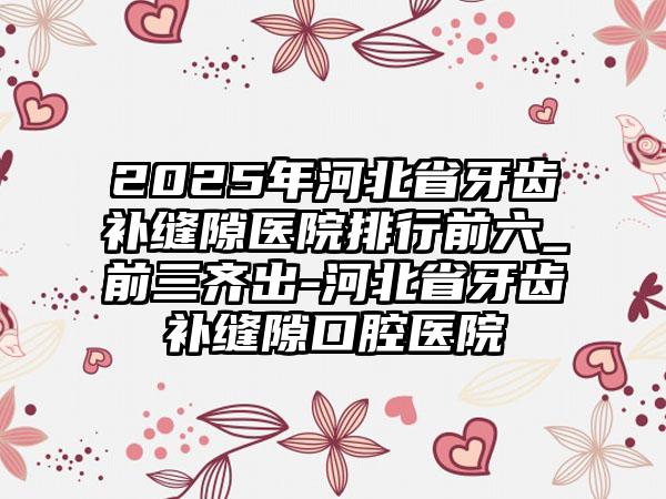 2025年河北省牙齿补缝隙医院排行前六_前三齐出-河北省牙齿补缝隙口腔医院