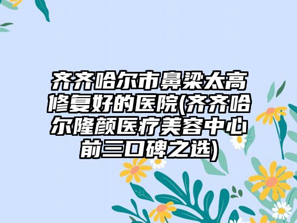 齐齐哈尔市鼻梁太高修复好的医院(齐齐哈尔隆颜医疗美容中心前三口碑之选)