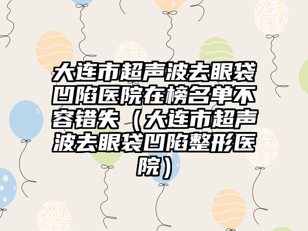 大连市超声波去眼袋凹陷医院在榜名单不容错失（大连市超声波去眼袋凹陷整形医院）