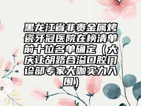 黑龙江省非贵金属烤瓷牙冠医院在榜清单前十位名单确定（大庆让胡路合溢口腔门诊部专家大咖实力入围）