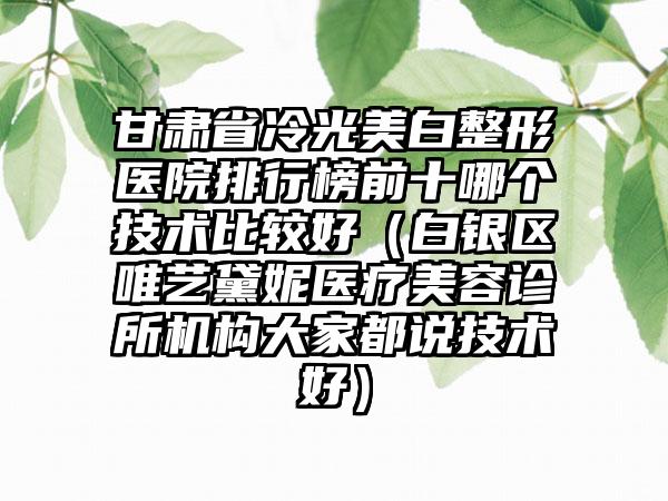 甘肃省冷光美白整形医院排行榜前十哪个技术比较好（白银区唯艺黛妮医疗美容诊所机构大家都说技术好）