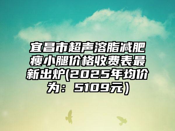 宜昌市超声溶脂减肥瘦小腿价格收费表最新出炉(2025年均价为：5109元）