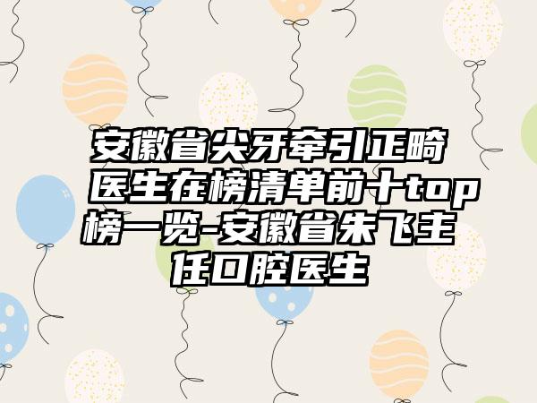 安徽省尖牙牵引正畸医生在榜清单前十top榜一览-安徽省朱飞主任口腔医生