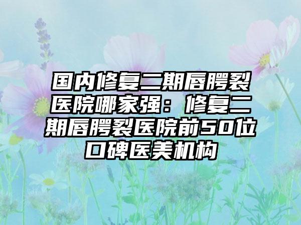 国内修复二期唇腭裂医院哪家强：修复二期唇腭裂医院前50位口碑医美机构