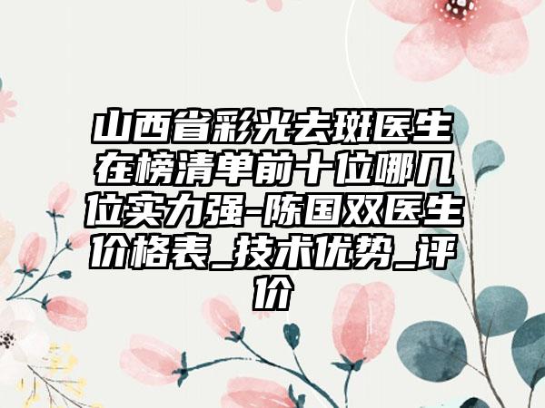 山西省彩光去斑医生在榜清单前十位哪几位实力强-陈国双医生价格表_技术优势_评价