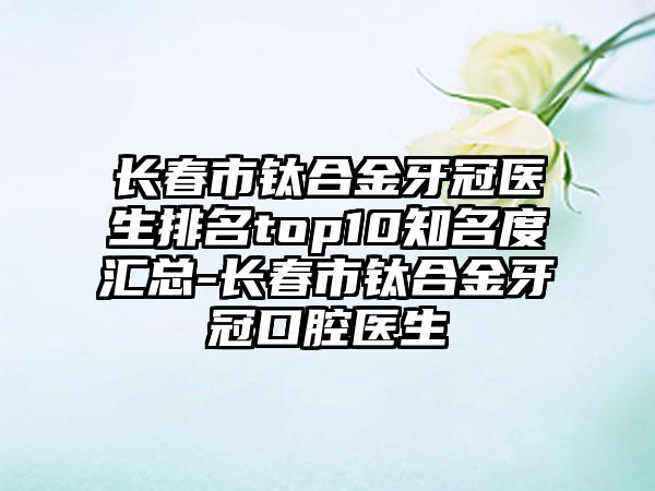 长春市钛合金牙冠医生排名top10知名度汇总-长春市钛合金牙冠口腔医生