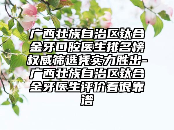 广西壮族自治区钛合金牙口腔医生排名榜权威筛选凭实力胜出-广西壮族自治区钛合金牙医生评价看很靠谱