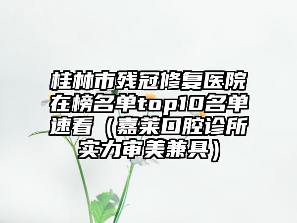 桂林市残冠修复医院在榜名单top10名单速看（嘉莱口腔诊所实力审美兼具）