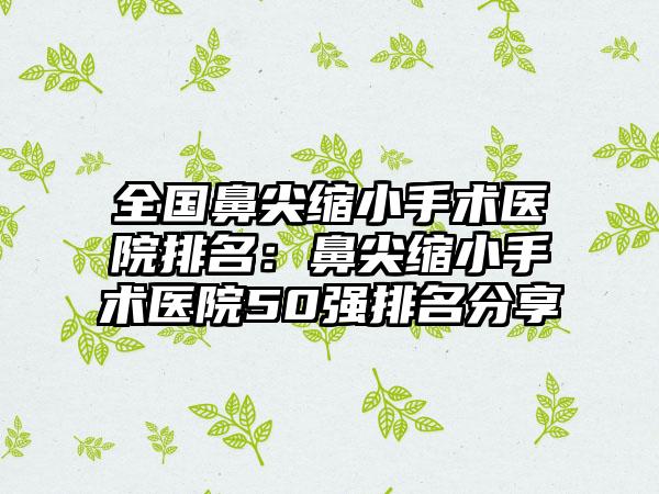 全国鼻尖缩小手术医院排名：鼻尖缩小手术医院50强排名分享